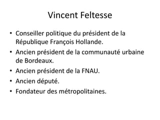 Vincent Feltesse
• Conseiller politique du président de la
République François Hollande.
• Ancien président de la communauté urbaine
de Bordeaux.
• Ancien président de la FNAU.
• Ancien député.
• Fondateur des métropolitaines.
 