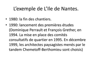 L’exemple de L’Ile de Nantes.
• 1980: la fin des chantiers.
• 1990: lancement des premières études
(Dominique Perrault et François Grether, en
1994. La mise en place des comités
consultatifs de quartier en 1995. En décembre
1999, les architectes paysagistes menés par le
tandem Chemetoff-Berthomieu sont choisis)
 