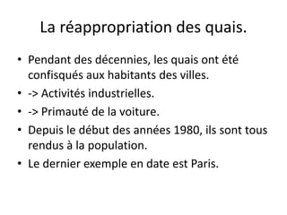 La réappropriation des quais.
• Pendant des décennies, les quais ont été
confisqués aux habitants des villes.
• -> Activités industrielles.
• -> Primauté de la voiture.
• Depuis le début des années 1980, ils sont tous
rendus à la population.
• Le dernier exemple en date est Paris.
 