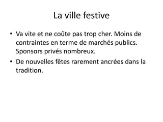 La ville festive
• Va vite et ne coûte pas trop cher. Moins de
contraintes en terme de marchés publics.
Sponsors privés nombreux.
• De nouvelles fêtes rarement ancrées dans la
tradition.
 