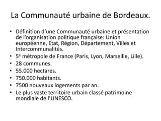 La Communauté urbaine de Bordeaux.
• Définition d’une Communauté urbaine et présentation
de l’organisation politique française: Union
européenne, Etat, Région, Département, Villes et
Intercommunalités.
• 5e métropole de France (Paris, Lyon, Marseille, Lille).
• 28 communes.
• 55.000 hectares.
• 750.000 habitants.
• 7500 nouveaux logements par an.
• Le plus vaste territoire urbain classé patrimoine
mondiale de l’UNESCO.
 