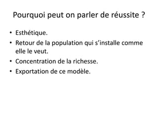 Pourquoi peut on parler de réussite ?
• Esthétique.
• Retour de la population qui s’installe comme
elle le veut.
• Concentration de la richesse.
• Exportation de ce modèle.
 