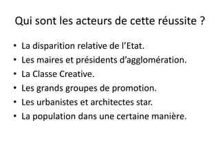 Qui sont les acteurs de cette réussite ?
• La disparition relative de l’Etat.
• Les maires et présidents d’agglomération.
• La Classe Creative.
• Les grands groupes de promotion.
• Les urbanistes et architectes star.
• La population dans une certaine manière.
 
