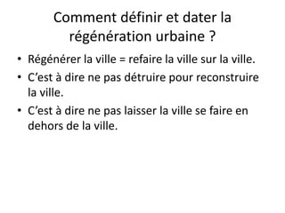 Comment définir et dater la
régénération urbaine ?
• Régénérer la ville = refaire la ville sur la ville.
• C’est à dire ne pas détruire pour reconstruire
la ville.
• C’est à dire ne pas laisser la ville se faire en
dehors de la ville.
 