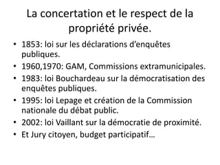 La concertation et le respect de la
propriété privée.
• 1853: loi sur les déclarations d’enquêtes
publiques.
• 1960,1970: GAM, Commissions extramunicipales.
• 1983: loi Bouchardeau sur la démocratisation des
enquêtes publiques.
• 1995: loi Lepage et création de la Commission
nationale du débat public.
• 2002: loi Vaillant sur la démocratie de proximité.
• Et Jury citoyen, budget participatif…
 