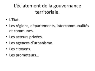 L’éclatement de la gouvernance
territoriale.
• L’Etat.
• Les régions, départements, intercommunalités
et communes.
• Les acteurs privées.
• Les agences d’urbanisme.
• Les citoyens.
• Les promoteurs…
 