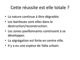 Cette réussite est elle totale ?
• La nature continue à être dégradée.
• Les banlieues sont elles dans le
destruction/reconstruction.
• Les zones pavillonnaires continuent à se
développer.
• La ségrégation est forte en centre ville.
• Il y a eu une espèce de Yalta urbain.
 