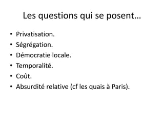 Les questions qui se posent…
• Privatisation.
• Ségrégation.
• Démocratie locale.
• Temporalité.
• Coût.
• Absurdité relative (cf les quais à Paris).
 