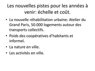 Les nouvelles pistes pour les années à
venir: échelle et coût.
• La nouvelle réhabilitation urbaine: Atelier du
Grand Paris, 50.000 logements autour des
transports collectifs.
• Poids des coopératives d’habitants et
informel.
• La nature en ville.
• Les activités en ville.
 