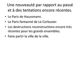 Une nouveauté par rapport au passé
et à des tentations encore récentes.
• Le Paris de Haussmann.
• Le Paris fantasmé de Le Corbusier.
• Les destructions reconstructions encore très
récentes pour les grands ensembles.
• Faire partir la ville de la ville.
 