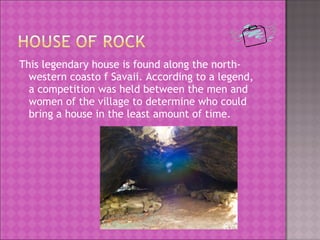 This legendary house is found along the north-
western coasto f Savaii. According to a legend,
a competition was held between the men and
women of the village to determine who could
bring a house in the least amount of time.
 