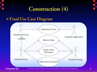 

                              Authenticate Users

         Unauthorised User
                                                   Facebook Application
               «extends»
                                Retrieve Data



                                Create a New
                                 Discussion


           Authorised User                             Facebook Group
                             Add a New Comment


03 September 2012                                                         16
 