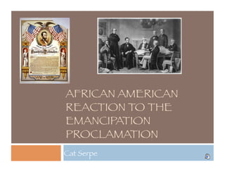 AFRICAN AMERICAN
REACTION TO THE
EMANCIPATION
PROCLAMATION
Cat Serpe
 