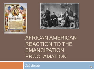 AFRICAN AMERICAN
REACTION TO THE
EMANCIPATION
PROCLAMATION
Cat Serpe
 