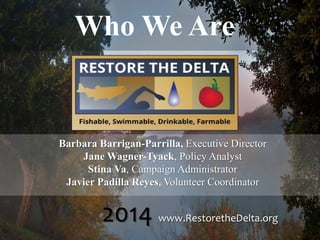 Who We Are
Barbara Barrigan-Parrilla, Executive Director
Jane Wagner-Tyack, Policy Analyst
Stina Va, Campaign Administrator
Javier Padilla Reyes, Volunteer Coordinator
2014 www.RestoretheDelta.org
 