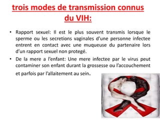 trois modes de transmission connus
du VIH:
• Rapport sexuel: Il est le plus souvent transmis lorsque le
sperme ou les secretions vaginales d’une personne infectee
entrent en contact avec une muqueuse du partenaire lors
d’un rapport sexuel non protegé.
• De la mere a l’enfant: Une mere infectee par le virus peut
contaminer son enfant durant la grossesse ou l’accouchement
et parfois par l’allaitement au sein.
 