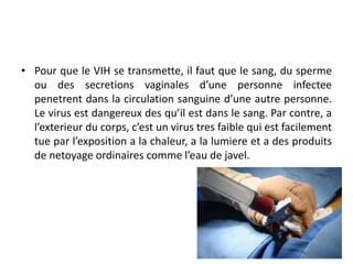 • Pour que le VIH se transmette, il faut que le sang, du sperme
ou des secretions vaginales d’une personne infectee
penetrent dans la circulation sanguine d’une autre personne.
Le virus est dangereux des qu’il est dans le sang. Par contre, a
l’exterieur du corps, c’est un virus tres faible qui est facilement
tue par l’exposition a la chaleur, a la lumiere et a des produits
de netoyage ordinaires comme l’eau de javel.
 