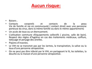 Aucun risque:
• Baisers .
• Contacts corporels et contacts de la peau
Vie de famille et vie en communauté ( contact étroit avec une personne
porteuse du virus, dans la même famille ou dans le même appartement)
• Un accès de toux ou un éternuement.
• L’utilisation commune d’équipements collectifs ( piscine, salle de bain).
Respect des règles d’hygiène en cas des traitements médicaux, coiffure,
tatouage et perçage des oreilles.
• Piqûres d’insectes.
• Le VIH ne se transmet pas par les larmes, la transpiration, la salive ou la
toux d’une personne séropositive.
• On ne peut pas être infecté par le VIH, en partageant le lit, les toilettes, la
douche ou la maison d’une personne séropositive.
 