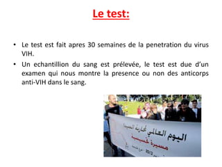 Le test:
• Le test est fait apres 30 semaines de la penetration du virus
VIH.
• Un echantillion du sang est prélevée, le test est due d’un
examen qui nous montre la presence ou non des anticorps
anti-VIH dans le sang.
 