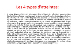 Les 4 types d'atteintes:
• Il existe 4 types d'atteintes principales. Tout d'abord, les infections opportunistes
(à répétition), elles sont surtout pulmonaires, cérébrales, digestives et parasitaires.
Le patient peut aussi souffrir de problèmes cutanés. Les cellules qui échappent au
système immunitaire se multiplient et forment des tumeurs opportunistes, c'est le
second type. La plus connue est la maladie de Kaposi, elle provoque des tâches
violettes sur le visage et sur les bras, mais elle attaque aussi les muqueuses et les
viscères. La maladie devient alors beaucoup plus dangereuse et peut provoquer
des hémorragies ou des envahissements des bronches et des poumons. Mais il y a
aussi d'autres cancers qui prolifèrent comme celui de la bouche, des cavités
nasales, de l'anus. Des lymphomes peuvent également apparaître au niveau
cérébral, abdominal, rénal ou hépatique. Le troisième type est la dénutrition.
Cette dénutrition est due à des troubles digestifs, à une perte d'appétit due aux
médicaments. Souvent les patients, même bien alimentés, maigrissent du fait
qu'ils brûlent trop vite leurs aliments. Pour finir, environ un tiers des patients sont
touchés par des problèmes neurologiques. C'est à dire des démences, une
diminution des capacités physiques du malade ou une paralysie des nerfs crâniens
qui entraîne une paralysie faciale ou des troubles de la déglutition.
 