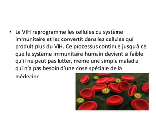 • Le VIH reprogramme les cellules du système
immunitaire et les convertit dans les cellules qui
produit plus du VIH. Ce processus continue jusqu’à ce
que le système immunitaire humain devient si faible
qu’il ne peut pas lutter, même une simple maladie
qui n’a pas besoin d’une dose spéciale de la
médecine.
 