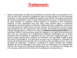 Traitement:
• Depuis sa découverte en 1983, des scientifiques du monde entier se sont penchés sur le
virus du sida (VIH ) continue sa progression dans le monde même s'il a livré beaucoup
de secrets, il reste aujourd'hui difficile de contrer cette maladie. On dispose aujourd'hui
de nombreux traitements contre le Sida. Malheureusement, aucun ne permet de guérir
de cette maladie. En quelques années pourtant, la recherche a fait d'immenses
progress, on peut cependant vivre avec. Mais, cette maladie exige un traitement
contraignant, associant plusieurs molécules médicamenteuses. Longtemps, les femmes
n'ont été prises en compte qu'en tant que vecteur de transmission du virus et plus
particulièrement lors de la grossesse. Elles ont ainsi été écartées d'un grand nombre
d'essais thérapeutiques. A l'heure où le sida Le Traitement Post-Exposition (TPE) est un
traitement délivré à toute personne ayant été exposée à un risque de transmission du
VIH. C'est une association de 3 médicaments différents (trithérapie), qui va tenter
d'éliminer et/ou de bloquer la réplication du virus entré dans l'organisme suite à une
prise de risque sexuelle et/ou sanguine. Ce traitement n'est pas fiable à 100% et peut
être lourd et contraignant. Il ne peut donc en aucun cas se substituer à l'utilisation de
moyens de protection (préservatifs, etc) et ne doit pas être considéré comme une sorte
de pilule du lendemain ! Pendant le traitement et durant l'attente des résultats
définitifs du test de dépistage (3 mois après la fin du traitement), il est indispensable
d'utiliser des moyens de protection (préservatifs, etc). Le traitement ne protège pas
d'un nouveau risque de contamination et ne protège pas votre partenaires.
 