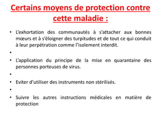 Certains moyens de protection contre
cette maladie :
• L’exhortation des communautés à s’attacher aux bonnes
mœurs et à s’éloigner des turpitudes et de tout ce qui conduit
à leur perpétration comme l’isolement interdit.
•
• L’application du principe de la mise en quarantaine des
personnes porteuses de virus.
•
• Eviter d’utiliser des instruments non stérilisés.
•
• Suivre les autres instructions médicales en matière de
protection
 