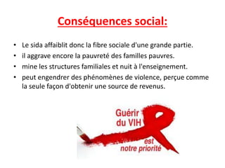Conséquences social:
• Le sida affaiblit donc la fibre sociale d'une grande partie.
• il aggrave encore la pauvreté des familles pauvres.
• mine les structures familiales et nuit à l'enseignement.
• peut engendrer des phénomènes de violence, perçue comme
la seule façon d'obtenir une source de revenus.
 