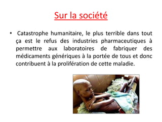 Sur la société
• Catastrophe humanitaire, le plus terrible dans tout
ça est le refus des industries pharmaceutiques à
permettre aux laboratoires de fabriquer des
médicaments génériques à la portée de tous et donc
contribuent à la prolifération de cette maladie.
 