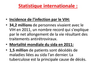 Statistique internationale :
• Incidence de l'infection par le VIH:
• 34,2 millions de personnes vivaient avec le
VIH en 2011, un nombre record qui s'explique
par le net allongement de la vie résultant des
traitements antirétroviraux.
• Mortalité mondiale du sida en 2011:
• 1,5 million de patients sont décédés de
maladies liées au sida l'an dernier. La
tuberculose est la principale cause de décès.
 