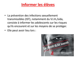 Informer les élèves
• La prévention des infections sexuellement
transmissibles (IST), notamment du V.I.H./sida,
consiste à informer les adolescents sur les risques
qu'ils encourent et sur les moyens de se protéger.
• Elle peut avoir lieu lors :
 