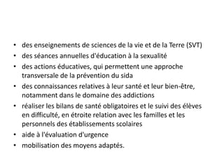 • des enseignements de sciences de la vie et de la Terre (SVT)
• des séances annuelles d'éducation à la sexualité
• des actions éducatives, qui permettent une approche
transversale de la prévention du sida
• des connaissances relatives à leur santé et leur bien-être,
notamment dans le domaine des addictions
• réaliser les bilans de santé obligatoires et le suivi des élèves
en difficulté, en étroite relation avec les familles et les
personnels des établissements scolaires
• aide à l'évaluation d'urgence
• mobilisation des moyens adaptés.
 