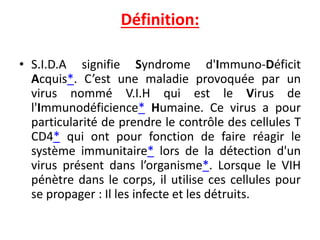 Définition:
• S.I.D.A signifie Syndrome d'Immuno-Déficit
Acquis*. C’est une maladie provoquée par un
virus nommé V.I.H qui est le Virus de
l'Immunodéficience* Humaine. Ce virus a pour
particularité de prendre le contrôle des cellules T
CD4* qui ont pour fonction de faire réagir le
système immunitaire* lors de la détection d'un
virus présent dans l’organisme*. Lorsque le VIH
pénètre dans le corps, il utilise ces cellules pour
se propager : Il les infecte et les détruits.
 