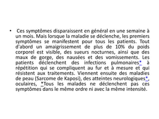 • Ces symptômes disparaissent en général en une semaine à
un mois. Mais lorsque la maladie se déclenche, les premiers
symptômes se manifestent pour tous les patients. Tout
d'abord un amaigrissement de plus de 10% du poids
corporel est visible, des sueurs nocturnes, ainsi que des
maux de gorge, des nausées et des vomissements. Les
patients déclenchent des infections pulmonaires* à
répétition qui se compliquent au fur et à mesure et qui
résistent aux traitements. Viennent ensuite des maladies
de peau (Sarcome de Kaposi), des atteintes neurologiques*,
oculaires, *Tous les malades ne déclenchent pas ces
symptômes dans le même ordre ni avec la même intensité.
 