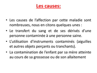 Les causes:
• Les causes de l’affection par cette maladie sont
nombreuses, nous en citons quelques unes :
• Le transfert du sang et de ses dérivés d’une
personne contaminée à une personne saine.
• L’utilisation d’instruments contaminés (aiguilles
et autres objets perçants ou tranchants).
• La contamination de l’enfant par sa mère atteinte
au cours de sa grossesse ou de son allaitement
 