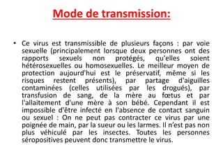 Mode de transmission:
• Ce virus est transmissible de plusieurs façons : par voie
sexuelle (principalement lorsque deux personnes ont des
rapports sexuels non protégés, qu'elles soient
hétérosexuelles ou homosexuelles. Le meilleur moyen de
protection aujourd'hui est le préservatif, même si les
risques restent présents), par partage d'aiguilles
contaminées (celles utilisées par les drogués), par
transfusion de sang, de la mère au fœtus et par
l'allaitement d'une mère à son bébé. Cependant il est
impossible d'être infecté en l'absence de contact sanguin
ou sexuel : On ne peut pas contracter ce virus par une
poignée de main, par la sueur ou les larmes. Il n’est pas non
plus véhiculé par les insectes. Toutes les personnes
séropositives peuvent donc transmettre le virus.
 