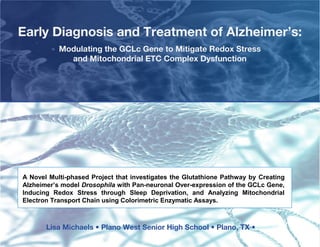 Early Diagnosis and Treatment of Alzheimer’s:
           Modulating the GCLc Gene to Mitigate Redox Stress
             and Mitochondrial ETC Complex Dysfunction




A Novel Multi-phased Project that investigates the Glutathione Pathway by Creating
Alzheimer’s model Drosophila with Pan-neuronal Over-expression of the GCLc Gene,
Inducing Redox Stress through Sleep Deprivation, and Analyzing Mitochondrial
Electron Transport Chain using Colorimetric Enzymatic Assays.



       Lisa Michaels • Plano West Senior High School • Plano, TX •
 
