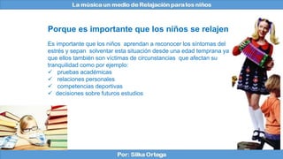 Es importante que los niños aprendan a reconocer los síntomas del
estrés y sepan solventar esta situación desde una edad temprana ya
que ellos también son víctimas de circunstancias que afectan su
tranquilidad como por ejemplo:
 pruebas académicas
 relaciones personales
 competencias deportivas
 decisiones sobre futuros estudios
Porque es importante que los niños se relajen
 