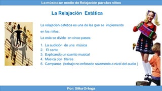 La relajación estética es una de las que se implementa
en los niños.
La esta se divide en cinco pasos:
1. La audición de una música
2. El canto
3. Explicando un cuento musical
4. Música con títeres
5. Campanas (trabajo no enfocado solamente a nivel del audio )
La Relajación Estática
 