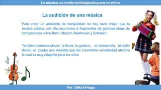 Para crear un ambiente de tranquilidad no hay nada mejor que la
música clásica, por ello recurrimos a fragmentos de grandes obras de
compositores como Bach, Mozart, Beethoven y Schubert.
También podemos utilizar la flauta, la guitarra , el violonchelo, el violín
donde se tocaba una melodía que les trasmitiera sensibilidad afectiva
la cual es muy relajante para los niños
La audición de una música
 