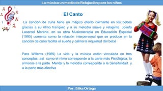 La canción de cuna tiene un mágico efecto calmante en los bebes
gracias a su ritmo tranquilo y a su melodía suave y relajante. Josefa
Lacarcel Moreno, en su obra Musicoterapia en Educación Especial
(1995) comenta como la relación interpersonal que se produce en la
canción de cuna facilita el sueño y calma la inquietud del bebé
Para Willems (1989) La vida y la música están vinculada en tres
conceptos: así como el ritmo corresponde a la parte más Fisiológica, la
armonía a la parte Mental y la melodía corresponde a la Sensibilidad y
a la parte más afectiva
El Canto
 