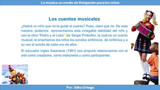 Los cuentos musicales
¿Habrá un niño que no le guste el cuento? Pues, claro que no. De esta
manera, podemos aprovechamos esta innegable debilidad del niño y
con la obra “Pedro y el Lobo” de Sergei Prokofiev, la cual es un cuento
musical, le enseñamos los niños los sonidos sinfónicos de sinfónica y a
su vez el sonido de cada uno de ellos.
El educador ingles Swanwick (1991) nos propone relacionarnos con el
arte como creadores, como intérpretes y como participantes.
 