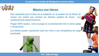 Música con títeres
Muy apropiado para el tema de la relajación es el empleo de los títeres de
manos con caritas que mostran los distintos estados de ánimo que
cotidianamente experimentamos.
Piaget (1997) explica como el juego en la actividad del niño no tiene reglas
ni limitaciones.
Los títeres pueden representar para los niños a sus compañeros de juego
entrañable.
 