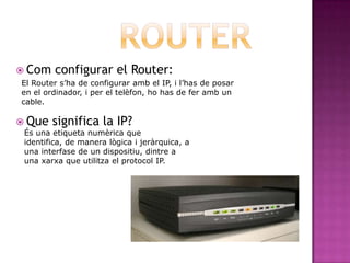  Com    configurar el Router:
El Router s’ha de configurar amb el IP, i l’has de posar
en el ordinador, i per el telèfon, ho has de fer amb un
cable.

 Que   significa la IP?
 És una etiqueta numèrica que
 identifica, de manera lògica i jeràrquica, a
 una interfase de un dispositiu, dintre a
 una xarxa que utilitza el protocol IP.
 