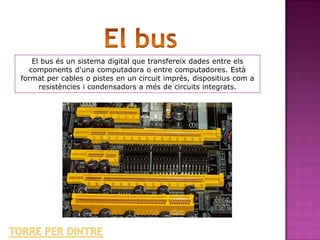 El bus és un sistema digital que transfereix dades entre els
   components d'una computadora o entre computadores. Està
format per cables o pistes en un circuit imprès, dispositius com a
      resistències i condensadors a més de circuits integrats.
 