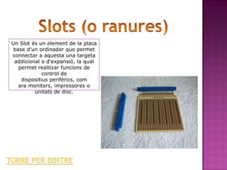 Un Slot és un element de la placa
 base d'un ordinador que permet
connectar a aquesta una targeta
 addicional o d'expansió, la qual
   permet realitzar funcions de
             control de
    dispositius perifèrics, com
   ara monitors, impressores o
         unitats de disc.
 