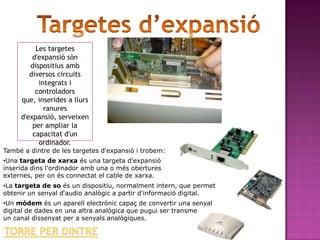 Les targetes
         d'expansió són
        dispositius amb
        diversos circuits
           integrats i
          controladors
     que, inserides a llurs
             ranures
     d'expansió, serveixen
         per ampliar la
         capacitat d'un
           ordinador.
També a dintre de les targetes d'expansió i trobem:
•Una targeta de xarxa és una targeta d'expansió
inserida dins l'ordinador amb una o més obertures
externes, per on és connectat el cable de xarxa.
•La targeta de so és un dispositiu, normalment intern, que permet
obtenir un senyal d‘audio analògic a partir d'informació digital.
•Un mòdem és un aparell electrònic capaç de convertir una senyal
digital de dades en una altra analògica que pugui ser transmesa per
un canal dissenyat per a senyals analògiques.
 