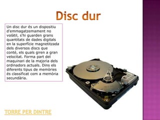 Un disc dur és un dispositiu
d'emmagatzemament no
volàtil, s'hi guarden grans
quantitats de dades digitals
en la superfície magnetitzada
dels diversos discs que
conté, els quals giren a gran
velocitat. Forma part del
maquinari de la majoria dels
ordinadors actuals. Dins els
diferents tipus de memòries
és classificat com a memòria
secundària.
 