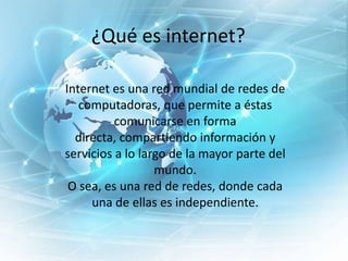 ¿Qué es internet?
Internet es una red mundial de redes de
computadoras, que permite a éstas
comunicarse en forma
directa, compartiendo información y
servicios a lo largo de la mayor parte del
mundo.
O sea, es una red de redes, donde cada
una de ellas es independiente.

 