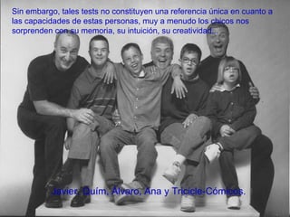 Javier, Quím, Álvaro, Ana y Tricicle-Cómicos. Sin embargo, tales tests no constituyen una referencia única en cuanto a las capacidades de estas personas, muy a menudo los chicos nos sorprenden con su memoria, su intuición, su creatividad... 